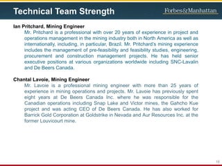 Technical Team Strength
Ian Pritchard, Mining Engineer
Mr. Pritchard is a professional with over 20 years of experience in project and
operations management in the mining industry both in North America as well as
internationally, including, in particular, Brazil. Mr. Pritchard’s mining experience
includes the management of pre-feasibility and feasibility studies, engineering,
procurement and construction management projects. He has held senior
executive positions at various organizations worldwide including SNC-Lavalin
and De Beers Canada.
Chantal Lavoie, Mining Engineer
Mr. Lavoie is a professional mining engineer with more than 25 years of
experience in mining operations and projects. Mr. Lavoie has previously spent
eight years at De Beers Canada Inc. where he was responsible for the
Canadian operations including Snap Lake and Victor mines, the Gahcho Kue
project and was acting CEO of De Beers Canada. He has also worked for
Barrick Gold Corporation at Goldstrike in Nevada and Aur Resources Inc. at the
former Louvicourt mine.
16
 