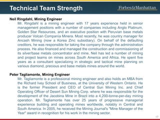 Technical Team Strength
Neil Ringdahl, Mining Engineer
Mr. Ringdahl is a mining engineer with 17 years experience held in senior
management positions with a number of companies including Anglo Platinum,
Golden Star Resources, and an executive position with Peruvian base metals
producer Volcan Companía Minera. Most recently, he was country manager for
Ancash Mining (now a Korea Zinc subsidiary). On behalf of the defaulting
creditors, he was responsible for taking the company through the administration
process. He also financed and managed the construction and commissioning of
its silver/base metals concentrator and mine. Neil has led a number of mining
and project teams on mines across South America and Africa. He spent five
years as a consultant specializing in strategic and tactical mine planning on
various diamond, precious and base metals mines around the world.
Peter Tagliamonte, Mining Engineer
Mr. Tagliamonte is a professional mining engineer and also holds an MBA from
the Richard Ivey School of Business, at the University of Western Ontario. He
is the former President and CEO of Central Sun Mining Inc. and Chief
Operating Officer of Desert Sun Mining Corp. where he was responsible for the
development of the Jacobina Mine in Brazil into a 4,200-tonne-per-day mining
operation. Mr. Tagliamonte has over 25 years of progressive managerial
experience building and operating mines worldwide, notably in Central and
South America. In 2005, he received the Mining Journal's "Mine Manager of the
Year" award in recognition for his work in the mining sector.
17
 