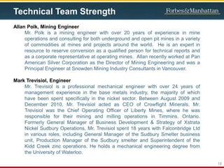Technical Team Strength
Allan Polk, Mining Engineer
Mr. Polk is a mining engineer with over 20 years of experience in mine
operations and consulting for both underground and open pit mines in a variety
of commodities at mines and projects around the world. He is an expert in
resource to reserve conversion as a qualified person for technical reports and
as a corporate representative at operating mines. Allan recently worked at Pan
American Silver Corporation as the Director of Mining Engineering and was a
Principal Engineer at Snowden Mining Industry Consultants in Vancouver.
Mark Trevisiol, Engineer
Mr. Trevisiol is a professional mechanical engineer with over 24 years of
management experience in the base metals industry, the majority of which
have been spent specifically in the nickel sector. Between August 2009 and
December 2010, Mr. Trevisiol acted as CEO of Crowflight Minerals. Mr.
Trevisiol was the Chief Operating Officer of Liberty Mines, where he was
responsible for their mining and milling operations in Timmins, Ontario.
Formerly General Manager of Business Development & Strategy of Xstrata
Nickel Sudbury Operations, Mr. Trevisiol spent 18 years with Falconbridge Ltd
in various roles, including General Manager of the Sudbury Smelter business
unit, Production Manager of the Sudbury smelter and Superintendent of the
Kidd Creek zinc operations. He holds a mechanical engineering degree from
the University of Waterloo.
18
 
