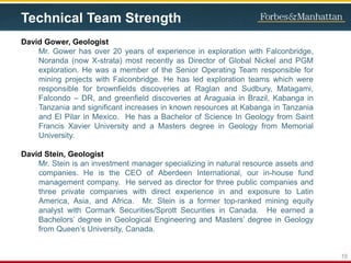 Technical Team Strength
David Gower, Geologist
Mr. Gower has over 20 years of experience in exploration with Falconbridge,
Noranda (now X-strata) most recently as Director of Global Nickel and PGM
exploration. He was a member of the Senior Operating Team responsible for
mining projects with Falconbridge. He has led exploration teams which were
responsible for brownfields discoveries at Raglan and Sudbury, Matagami,
Falcondo – DR, and greenfield discoveries at Araguaia in Brazil, Kabanga in
Tanzania and significant increases in known resources at Kabanga in Tanzania
and El Pilar in Mexico. He has a Bachelor of Science In Geology from Saint
Francis Xavier University and a Masters degree in Geology from Memorial
University.
David Stein, Geologist
Mr. Stein is an investment manager specializing in natural resource assets and
companies. He is the CEO of Aberdeen International, our in-house fund
management company. He served as director for three public companies and
three private companies with direct experience in and exposure to Latin
America, Asia, and Africa. Mr. Stein is a former top-ranked mining equity
analyst with Cormark Securities/Sprott Securities in Canada. He earned a
Bachelors’ degree in Geological Engineering and Masters’ degree in Geology
from Queen’s University, Canada.
19
 