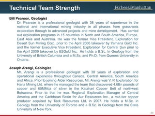 Technical Team Strength
Bill Pearson, Geologist
Dr. Pearson is a professional geologist with 38 years of experience in the
national and international mining industry in all phases from grassroots
exploration through to advanced projects and mine development. Has carried
out exploration programs in 15 countries in North and South America, Europe,
East Asia and Australia. He was the former Vice President, Exploration for
Desert Sun Mining Corp. prior to the April 2006 takeover by Yamana Gold Inc.
and the former Executive Vice President, Exploration for Central Sun prior to
the April 2009 takeover by B2Gold Inc. He holds a B.Sc. In Geology from the
University of British Columbia and a M.Sc. and Ph.D. from Queens University in
Ontario.
Joseph Arengi, Geologist
Mr. Arengi is a professional geologist with 38 years of exploration and
operational experience throughout Canada, Central America, South America
and Africa. Prior to joining Alder Resources, Mr. Arengi was V. P. Exploration for
Hana Mining Ltd. where he managed the team that discovered 4.0Bn pounds of
copper and 60MMoz of silver in the Kalahari Copper Belt of northwest
Botswana. Prior to that he was Regional Exploration Manager of Central
America and the Caribbean Basin for Aur Resources Inc., a mid-tier copper
producer acquired by Teck Resources Ltd. in 2007. He holds a M.Sc. in
Geology from the University of Toronto and a B.Sc. in Geology from the State
University of New York.
20
 