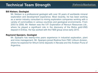 Technical Team Strength
Bill Nielsen, Geologist
Mr. Nielsen is a professional geologist with over 35 years of worldwide mineral
exploration and development experience. Most recently, he has been working
as a senior industry consultant to mining exploration companies working with a
variety of commodities in various countries and geological environments. From
2003 to 2008, Mr. Nielsen was the V.P. Exploration of Nevsun Resources Ltd.,
where he played a significant role in the discovery of the Bisha gold-VMS
deposit in Eritrea. He has worked with the F&M group since early 2010.
Raymond Spanjers, Geologist
Mr. Spanjers has twenty-nine years experience in industrial exploration, plant
and mine management. Mr. Spanjers joined Rodinia from FMC Lithium division,
where he explored for lithium brine deposits in Nevada and the Andean Puna of
Argentina.
21
 