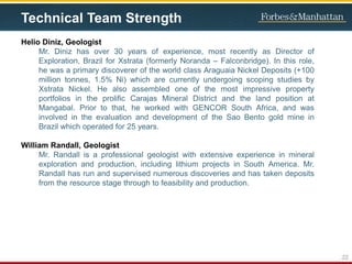 Technical Team Strength
Helio Diniz, Geologist
Mr. Diniz has over 30 years of experience, most recently as Director of
Exploration, Brazil for Xstrata (formerly Noranda – Falconbridge). In this role,
he was a primary discoverer of the world class Araguaia Nickel Deposits (+100
million tonnes, 1.5% Ni) which are currently undergoing scoping studies by
Xstrata Nickel. He also assembled one of the most impressive property
portfolios in the prolific Carajas Mineral District and the land position at
Mangabal. Prior to that, he worked with GENCOR South Africa, and was
involved in the evaluation and development of the Sao Bento gold mine in
Brazil which operated for 25 years.
William Randall, Geologist
Mr. Randall is a professional geologist with extensive experience in mineral
exploration and production, including lithium projects in South America. Mr.
Randall has run and supervised numerous discoveries and has taken deposits
from the resource stage through to feasibility and production.
22
 