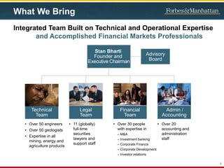 What We Bring
Integrated Team Built on Technical and Operational Expertise
and Accomplished Financial Markets Professionals
Stan Bharti
Founder and
Executive Chairman
• Over 50 engineers
• Over 50 geologists
• Expertise in all
mining, energy and
agriculture products
• 11 (globally)
full-time
securities
lawyers and
support staff
• Over 30 people
with expertise in
– M&A
– Investment banking
– Corporate Finance
– Corporate Development
– Investor relations
• Over 20
accounting and
administration
staff
Advisory
Board
Technical
Team
Legal
Team
Financial
Team
Admin /
Accounting
4
 