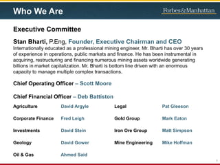 Agriculture David Argyle
Corporate Finance Fred Leigh
Investments David Stein
Geology David Gower
Oil & Gas Ahmed Said
Legal Pat Gleeson
Gold Group Mark Eaton
Iron Ore Group Matt Simpson
Mine Engineering Mike Hoffman
5
Executive Committee
Stan Bharti, P.Eng, Founder, Executive Chairman and CEO
Internationally educated as a professional mining engineer, Mr. Bharti has over 30 years
of experience in operations, public markets and finance. He has been instrumental in
acquiring, restructuring and financing numerous mining assets worldwide generating
billions in market capitalization. Mr. Bharti is bottom line driven with an enormous
capacity to manage multiple complex transactions.
Who We Are
Chief Operating Officer – Scott Moore
Chief Financial Officer – Deb Battiston
 
