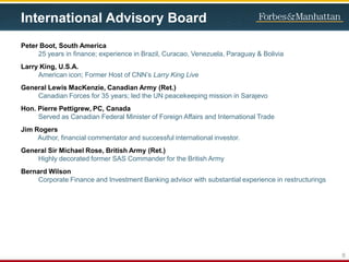 International Advisory Board
Peter Boot, South America
25 years in finance; experience in Brazil, Curacao, Venezuela, Paraguay & Bolivia
Larry King, U.S.A.
American icon; Former Host of CNN’s Larry King Live
General Lewis MacKenzie, Canadian Army (Ret.)
Canadian Forces for 35 years; led the UN peacekeeping mission in Sarajevo
Hon. Pierre Pettigrew, PC, Canada
Served as Canadian Federal Minister of Foreign Affairs and International Trade
Jim Rogers
Author, financial commentator and successful international investor.
General Sir Michael Rose, British Army (Ret.)
Highly decorated former SAS Commander for the British Army
Bernard Wilson
Corporate Finance and Investment Banking advisor with substantial experience in restructurings
6
 