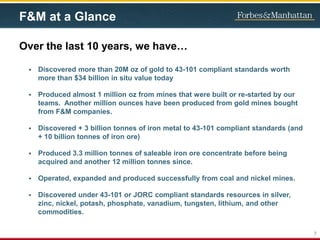 F&M at a Glance
Over the last 10 years, we have…
 Discovered more than 20M oz of gold to 43-101 compliant standards worth
more than $34 billion in situ value today
 Produced almost 1 million oz from mines that were built or re-started by our
teams. Another million ounces have been produced from gold mines bought
from F&M companies.
 Discovered + 3 billion tonnes of iron metal to 43-101 compliant standards (and
+ 10 billion tonnes of iron ore)
 Produced 3.3 million tonnes of saleable iron ore concentrate before being
acquired and another 12 million tonnes since.
 Operated, expanded and produced successfully from coal and nickel mines.
 Discovered under 43-101 or JORC compliant standards resources in silver,
zinc, nickel, potash, phosphate, vanadium, tungsten, lithium, and other
commodities.
7
 
