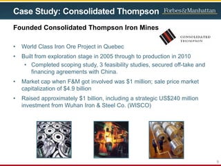 Case Study: Consolidated Thompson
• World Class Iron Ore Project in Quebec
• Built from exploration stage in 2005 through to production in 2010
• Completed scoping study, 3 feasibility studies, secured off-take and
financing agreements with China.
• Market cap when F&M got involved was $1 million; sale price market
capitalization of $4.9 billion
• Raised approximately $1 billion, including a strategic US$240 million
investment from Wuhan Iron & Steel Co. (WISCO)
Founded Consolidated Thompson Iron Mines
9
 