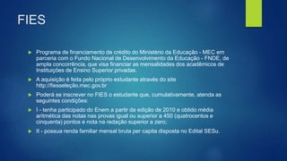 FIES
 Programa de financiamento de crédito do Ministério da Educação - MEC em
parceria com o Fundo Nacional de Desenvolvimento da Educação - FNDE, de
ampla concorrência, que visa financiar as mensalidades dos acadêmicos de
Instituições de Ensino Superior privadas.
 A aquisição é feita pelo próprio estudante através do site
http://fiesseleção.mec.gov.br
 Poderá se inscrever no FIES o estudante que, cumulativamente, atenda as
seguintes condições:
 I - tenha participado do Enem a partir da edição de 2010 e obtido média
aritmética das notas nas provas igual ou superior a 450 (quatrocentos e
cinquenta) pontos e nota na redação superior a zero;
 II - possua renda familiar mensal bruta per capita disposta no Edital SESu.
 