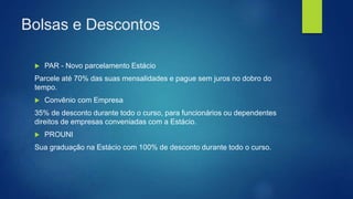 Bolsas e Descontos
 PAR - Novo parcelamento Estácio
Parcele até 70% das suas mensalidades e pague sem juros no dobro do
tempo.
 Convênio com Empresa
35% de desconto durante todo o curso, para funcionários ou dependentes
direitos de empresas conveniadas com a Estácio.
 PROUNI
Sua graduação na Estácio com 100% de desconto durante todo o curso.
 
