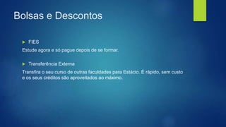 Bolsas e Descontos
 FIES
Estude agora e só pague depois de se formar.
 Transferência Externa
Transfira o seu curso de outras faculdades para Estácio. É rápido, sem custo
e os seus créditos são aproveitados ao máximo.
 