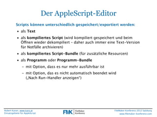 Der AppleScript-Editor
           Scripts können unterschiedlich gespeichert/exportiert werden:
           • als Text
           • als kompiliertes Script (wird kompiliert gespeichert und beim
             Öffnen wieder dekompiliert – daher auch immer eine Text-Version
             für Notfälle archivieren)
           • als kompiliertes Script-Bundle (für zusätzliche Resourcen)
           • als Programm oder Programm-Bundle
                - mit Option, dass es nur mehr ausführbar ist
                - mit Option, das es nicht automatisch beendet wird
                  („Nach Run-Handler anzeigen“)




Robert Kaiser, www.karo.at                                        FileMaker Konferenz 2012 Salzburg
Einsatzgebiete für AppleScript                                         www.ﬁlemaker-konferenz.com
 