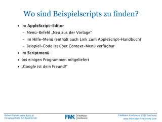 Wo sind Beispielscripts zu finden?
           • im AppleScript-Editor
                - Menü-Befehl „Neu aus der Vorlage“
                - im Hilfe-Menü (enthält auch Link zum AppleScript-Handbuch)
                - Beispiel-Code ist über Context-Menü verfügbar
           • im Scriptmenü
           • bei einigen Programmen mitgeliefert
           • „Google ist dein Freund!“




Robert Kaiser, www.karo.at                                        FileMaker Konferenz 2012 Salzburg
Einsatzgebiete für AppleScript                                         www.ﬁlemaker-konferenz.com
 