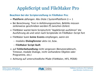 AppleScript und FileMaker Pro
           Beachten bei der Scripterstellung in FileMaker Pro:
           • Plattform abfangen: Abs (Hole ( SystemPlattform )) = 1
           • Bei Berechnung: Text in Anführungszeichen, Befehle müssen
             zeilenweise geschrieben werden (¶ zwischen Zeilen)
           • FileMaker wartet beim Scriptschritt "AppleScript ausführen" die
             Ausführung ab und setzt nach Scriptende im FileMaker-Script fort
           • FileMaker kann keine Events empfangen, wenn ein
                - modales Dialogfenster aktiv ist, bzw.
                - FileMaker Script läuft
           • auf Fehlerbehandlung nicht vergessen (Benutzerabbruch,
             Timeout, modale Dialoge, nicht vorhandene Objekte oder
             Programme, etc.)
           • Achtung auf unterschiedliche Pfade (FileMaker, HFS, POSIX)


Robert Kaiser, www.karo.at                                       FileMaker Konferenz 2012 Salzburg
Einsatzgebiete für AppleScript                                        www.ﬁlemaker-konferenz.com
 