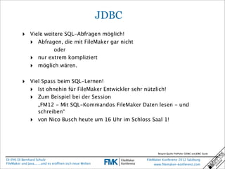 JDBC
          ‣ Viele weitere SQL-Abfragen möglich!
            ‣ Abfragen, die mit FileMaker gar nicht
                           oder
                ‣    nur extrem kompliziert
                ‣    möglich wären.


          ‣ Viel Spass beim SQL-Lernen!
            ‣ Ist ohnehin für FileMaker Entwickler sehr nützlich!
            ‣ Zum Beispiel bei der Session
                     „FM12 - Mit SQL-Kommandos FileMaker Daten lesen - und
                     schreiben“
                ‣    von Nico Busch heute um 16 Uhr im Schloss Saal 1!




                                                                          Beispiel-Quelle: FileMaker ODBC and JDBC Guide

DI (FH) DI Bernhard Schulz                                         FileMaker Konferenz 2012 Salzburg
FileMaker und Java... ...und es eröffnen sich neue Welten               www.ﬁlemaker-konferenz.com
 