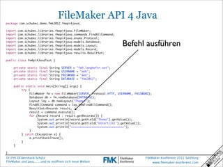 FileMaker API 4 Java
package com.schubec.demo.fmk2012.fmapi4java;

import   com.schubec.libraries.fmapi4java.FileMaker;
import   com.schubec.libraries.fmapi4java.commands.FindAllCommand;
import   com.schubec.libraries.fmapi4java.enums.Protocol;
import
import
import
         com.schubec.libraries.fmapi4java.models.Database;
         com.schubec.libraries.fmapi4java.models.Layout;
         com.schubec.libraries.fmapi4java.models.Record;
                                                                           Befehl ausführen
import   com.schubec.libraries.fmapi4java.results.ResultSet;

public class FmApi4JavaTest {

	    private   static   final   String   SERVER =   "fm9.langhofer.net";
	    private   static   final   String   USERNAME   = "web";
	    private   static   final   String   PASSWORD   = "web";
	    private   static   final   String   DATABASE   = "fmk2012";

	    public static void main(String[] args) {
	    	    try {
	    	    	    FileMaker fm = new FileMaker(SERVER, Protocol.HTTP, USERNAME, PASSWORD);
	    	    	    Database db = fm.newDatabase(DATABASE);
	    	    	    Layout lay = db.newLayout("Themen");
	    	    	    FindAllCommand command = lay.newFindAllCommand();
	    	    	    ResultSet<Record> result;
	    	    	    result = command.execute();
	    	    	    for (Record record : result.getRecords()) {
	    	    	    	    System.out.println(record.getField("Thema").getValue());
	    	    	    	    System.out.println(record.getField("Untertitel").getValue());
	    	    	    	    System.out.println("===============================");
	    	    	    }
	    	    } catch (Exception e) {
	    	    	    e.printStackTrace();
	    	    }
	    }

}
DI (FH) DI Bernhard Schulz                                                         FileMaker Konferenz 2012 Salzburg
FileMaker und Java... ...und es eröffnen sich neue Welten                               www.ﬁlemaker-konferenz.com
 