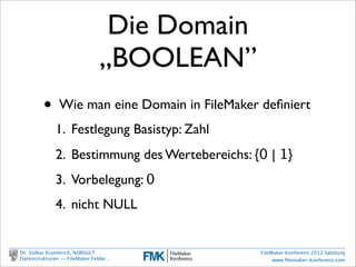 Die Domain
                                       „BOOLEAN”
                    •     Wie man eine Domain in FileMaker deﬁniert
                          1. Festlegung Basistyp: Zahl
                          2. Bestimmung des Wertebereichs: {0 | 1}
                          3. Vorbelegung: 0
                          4. nicht NULL


        Dr. Volker Krambrich, NORSULT                       FileMaker Konferenz 2012 Salzburg
        Datenstrukturen -- FileMaker Felder…                     www.ﬁlemaker-konferenz.com

Sonntag, 14. Oktober 12
 
