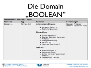 Die Domain
                                       „BOOLEAN”
                    •     Wie man eine Domain in FileMaker deﬁniert
                          1. Festlegung Basistyp: Zahl
                          2. Bestimmung des Wertebereichs: {0 | 1}
                          3. Vorbelegung: 0
                          4. nicht NULL


        Dr. Volker Krambrich, NORSULT                       FileMaker Konferenz 2012 Salzburg
        Datenstrukturen -- FileMaker Felder…                     www.ﬁlemaker-konferenz.com

Sonntag, 14. Oktober 12
 