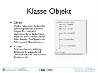Klasse Objekt
                •         Objekt
                          Objekte haben einen Zustand. Sie
                          können Operationen ausführen.
                          Beispiel: Ein Hund wird
                          beschrieben durch -Farbe, Name,
                          Rasse und durch -Schwanzwedeln,
                          Bellen, Fressen. Ein Objekt ist ein
                          Auftreten eine Klasse (instance).

                •         Klasse
                          Ein Klasse lässt sich als Vorlage
                          denken, die die Zustande und          Quelle: Tutorials Point

                          Operationen für die Objekte ihres     http://www.tutorialspoint.com/java/java_object_classes.htm


                          Typs beschreibt.




        Dr. Volker Krambrich, NORSULT                                                             FileMaker Konferenz 2012 Salzburg
        Datenstrukturen -- FileMaker Felder…                                                           www.ﬁlemaker-konferenz.com

Sonntag, 14. Oktober 12
 