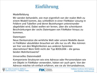 FileMaker Konferenz2010

                                               Einführung
                      Modellbildung
                      Wir werden behandeln, wie man eigentlich von der realen Welt zu
                      einem Modell kommt, das schließlich in einer FileMaker Lösung in
                      Feldern und Tabellen und deren Beziehungen untereinander abgebildet
                      wird. Dabei wollen wir lernen, über die scheinbaren Beschränkungen
                      der sechs Datentypen von FileMaker hinaus zu kommen.
                      Datentypen
                      Neue Denkansätze die wirkliche Welt oder unsere Modelle davon in
                      FileMaker abzubilden brauchen wir alle nur zu oft. Was können wir hier
                      von den Möglichkeiten aus anderen Systemen übernehmen? Wem fehlt
                      nicht der Typ BOOLEAN - die genau beiden Wahrheitswerte?
                      Universelles Datenmodell
                      Komponierte Strukturen wie eine Adresse oder Personendaten wie ein
                      Objekt in FileMaker verwenden, hätten wir auch gern. Von der Adresse
                      möchte ich einfach erfahren, wie sie als Versandadresse, und wie als
                      Besuchsadresse aussieht.

        Dr. Volker Krambrich, NORSULT                                        FileMaker Konferenz 2012 Salzburg
        Datenstrukturen -- FileMaker Felder…                                      www.ﬁlemaker-konferenz.com

Sonntag, 14. Oktober 12
 