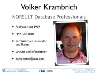 Volker Krambrich
                     NORSULT Database Professionals

                    •     FileMaker seit 1989

                    •     FMK seit 2010

                    •     zertiﬁziert als Entwickler
                          und Trainer

                    •     Linguist und Informatiker

                    •     dr.ﬁlemaker@mac.com


        Dr. Volker Krambrich, NORSULT                  FileMaker Konferenz 2012 Salzburg
        Datenstrukturen -- FileMaker Felder…                www.ﬁlemaker-konferenz.com

Sonntag, 14. Oktober 12
 