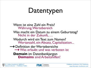Datentypen
                          Wann ist eine Zahl ein Preis?
                            Währung, Wertebereich
                          Was macht ein Datum zu einem Geburtstag?
                            Nicht in der Zukunft, …
                          Wodurch wird ein Text zum Namen?
                            Wortanzahl, ein Absatz, Capitalization...
                →          Deﬁnition der Wertebereiche
                 →           Was erlaubt und was verboten ist
                          Domain im Datenbankjargon
                            Domains sind Arbeitshilfen!
        Dr. Volker Krambrich, NORSULT                        FileMaker Konferenz 2012 Salzburg
        Datenstrukturen -- FileMaker Felder…                      www.ﬁlemaker-konferenz.com

Sonntag, 14. Oktober 12
 