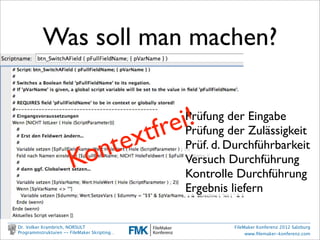 Was werden wir
                           machen?
         •     erste Schritte:
               Einen Schalter umlegen

         •     Werkzeuge betrachten
               Arbeitstechniken, Dokumentation, Entwurf

         •     ein komplexes Praxisbeispiel:
               FEIM File Export and Import Manager

Dr. Volker Krambrich, NORSULT                   FileMaker Konferenz 2012 Salzburg
Programmstrukturen -- FileMaker Skripting…           www.ﬁlemaker-konferenz.com
 