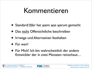 Was werden wir
                           machen?
         ✓erste Schritte:                    Was soll das?
               Einen Schalter umlegen

         •     Werkzeuge betrachten
               Arbeitstechniken, Dokumentation, Entwurf

         •     ein komplexes Praxisbeispiel:
               FEIM File Export and Import Manager

Dr. Volker Krambrich, NORSULT                      FileMaker Konferenz 2012 Salzburg
Programmstrukturen -- FileMaker Skripting…              www.ﬁlemaker-konferenz.com
 