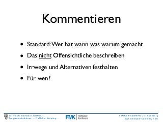Kommentieren
         •     Standard: Wer hat wann was warum gemacht

         •     Das nicht Offensichtliche beschreiben

         •     Irrwege und Alternativen festhalten

         •     Für wen?




Dr. Volker Krambrich, NORSULT                        FileMaker Konferenz 2012 Salzburg
Programmstrukturen -- FileMaker Skripting…                www.ﬁlemaker-konferenz.com
 