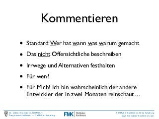 Kommentieren
         •     Standard: Wer hat wann was warum gemacht

         •     Das nicht Offensichtliche beschreiben

         •     Irrwege und Alternativen festhalten

         •     Für wen?

         •     Für Mich! Ich bin wahrscheinlich der andere
               Entwickler der in zwei Monaten reinschaut…

Dr. Volker Krambrich, NORSULT                        FileMaker Konferenz 2012 Salzburg
Programmstrukturen -- FileMaker Skripting…                www.ﬁlemaker-konferenz.com
 