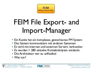 FEIM
                                             FileExportImportMngr




            FEIM File Export- and
               Import-Manager
          • Ein Kunde hat ein komplexes, gewachsenes FM System
          • Das System kommuniziert mit anderen Systemen
          • Es wird mit internen und externen Servern verbunden
          • Es wurden > 280 einzelne Kontaktskripten entdeckt
          • Die Architektur war zu unﬂexibel
          • Was tun?

Dr. Volker Krambrich, NORSULT                                       FileMaker Konferenz 2012 Salzburg
Programmstrukturen -- FileMaker Skripting…                               www.ﬁlemaker-konferenz.com
 