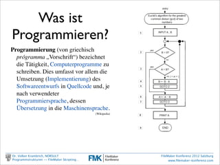 Was ist
Programmieren?
Programmierung (von griechisch
  prógramma „Vorschrift“) bezeichnet
  die Tätigkeit, Computerprogramme zu
  schreiben. Dies umfasst vor allem die
  Umsetzung (Implementierung) des
  Softwareentwurfs in Quellcode und, je
  nach verwendeter
  Programmiersprache, dessen
  Übersetzung in die Maschinensprache.
                                             (Wikipedia)




Dr. Volker Krambrich, NORSULT                              FileMaker Konferenz 2012 Salzburg
Programmstrukturen -- FileMaker Skripting…                      www.ﬁlemaker-konferenz.com
 