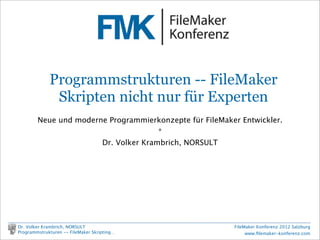 FileMaker Konferenz2010




                 Programmstrukturen -- FileMaker
                  Skripten nicht nur für Experten
            Neue und moderne Programmierkonzepte für FileMaker Entwickler.
                                          *
                           Dr. Volker Krambrich, NORSULT




    Dr. Volker Krambrich, NORSULT                            FileMaker Konferenz 2012 Salzburg
    Programmstrukturen -- FileMaker Skripting…                    www.ﬁlemaker-konferenz.com
 