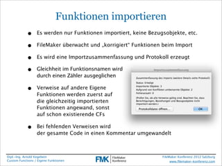 Funktionen importieren
            •     Es werden nur Funktionen importiert, keine Bezugsobjekte, etc.

            •     FileMaker überwacht und „korrigiert“ Funktionen beim Import

            •     Es wird eine Importzusammenfassung und Protokoll erzeugt

            •     Gleichheit im Funktionsnamen wird
                  durch einen Zähler ausgeglichen

            •     Verweise auf andere Eigene
                  Funktionen werden zuerst auf
                  die gleichzeitig importierten
                  Funktionen angewand, sonst
                  auf schon existierende CFs

            •     Bei fehlenden Verweisen wird
                  der gesamte Code in einen Kommentar umgewandelt



Dipl.-Ing. Arnold Kegebein                                        FileMaker Konferenz 2012 Salzburg
Custom Functions / Eigene Funktionen                                   www.ﬁlemaker-konferenz.com
 