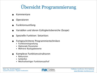 Übersicht Programmierung
            •     Kommentare

            •     Operatoren

            •     Funktionsumfang

            •     Variablen und deren Gültigkeitsbereiche (Scope)

            •     Spezielle Funktion: SetzeVars

            •     Fortgeschrittene Programmiertechniken
                  ‣ Funktionskapselung
                  ‣ Optionale Parameter
                  ‣ Mehrere Rückgabewerte

            •     Komplexe Funktionsstrukturen
                  ‣ Rekursion
                  ‣ Schleifen
                  ‣ Wechselseitiger Funktionsaufruf


Dipl.-Ing. Arnold Kegebein                                          FileMaker Konferenz 2012 Salzburg
Custom Functions / Eigene Funktionen                                     www.ﬁlemaker-konferenz.com
 