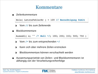 Kommentare
            •     Zeilenkommentare

                  Hole( LetzteFehlerNr ) = 109 // Berechtigung fehlt

                 ‣     Vom // bis zum Zeilenende

            •     Blockkommentare

                  Auswahl( x; "" /* Null */; 100; 250; 333; 500; 750 )

                 ‣     Vom /* bis zum entsprechenden */

                 ‣     Kann sich über mehrere Zeilen erstrecken

                 ‣     Blockkommentare können verschachtelt werden

            •     Auswertungspriotität von Zeilen- und Blockkommentaren ist
                  abhängig von der Verarbeitungsreihenfolge


Dipl.-Ing. Arnold Kegebein                                        FileMaker Konferenz 2012 Salzburg
Custom Functions / Eigene Funktionen                                   www.ﬁlemaker-konferenz.com
 