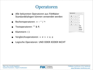 Operatoren
            •     Alle bekannten Operatoren aus FileMaker
                  Standarddialogen können verwendet werden

            •     Rechenoperatoren: + - * / ^

            •     Textoperatoren: " " & ¶

            •     Klammern: ( )

            •     Vergleichsoperatoren: = ≠ > < ≥ ≤

            •     Logische Operatoren: UND ODER XODER NICHT




Dipl.-Ing. Arnold Kegebein                                    FileMaker Konferenz 2012 Salzburg
Custom Functions / Eigene Funktionen                               www.ﬁlemaker-konferenz.com
 