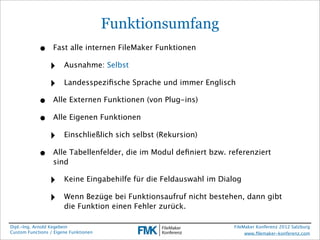 Funktionsumfang
            •     Fast alle internen FileMaker Funktionen

                 ‣     Ausnahme: Selbst

                 ‣     Landesspeziﬁsche Sprache und immer Englisch

            •     Alle Externen Funktionen (von Plug-ins)

            •     Alle Eigenen Funktionen

                 ‣     Einschließlich sich selbst (Rekursion)

            •     Alle Tabellenfelder, die im Modul deﬁniert bzw. referenziert
                  sind

                 ‣     Keine Eingabehilfe für die Feldauswahl im Dialog

                 ‣     Wenn Bezüge bei Funktionsaufruf nicht bestehen, dann gibt
                       die Funktion einen Fehler zurück.

Dipl.-Ing. Arnold Kegebein                                           FileMaker Konferenz 2012 Salzburg
Custom Functions / Eigene Funktionen                                      www.ﬁlemaker-konferenz.com
 