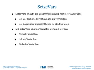 SetzeVars
            •     SetzeVars erlaubt die Zusammenfassung mehrerer Ausdrücke

                 ‣     Um wiederholte Berechnungen zu vermeiden

                 ‣     Um Ausdrücke übersichtlicher zu strukturieren

            •     Mit SetzeVars können Variablen deﬁniert werden

                 ‣     Globale Variablen

                 ‣     Lokale Variablen

                 ‣     Einfache Variablen




Dipl.-Ing. Arnold Kegebein                                         FileMaker Konferenz 2012 Salzburg
Custom Functions / Eigene Funktionen                                    www.ﬁlemaker-konferenz.com
 