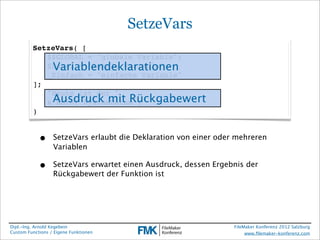SetzeVars
         SetzeVars( [
         ! $$GLOBAL = "globale Variable";
             Variablendeklarationen
         ! $Lokal = "lokale Variable";
         ! _Einfach = "einfache Variable"
         ];
         ! "Heute ist der "
         ! & Ausdruck mit Rückgabewert
              Hole( SystemDatum )
         )


            •     SetzeVars erlaubt die Deklaration von einer oder mehreren
                  Variablen

            •     SetzeVars erwartet einen Ausdruck, dessen Ergebnis der
                  Rückgabewert der Funktion ist




Dipl.-Ing. Arnold Kegebein                                        FileMaker Konferenz 2012 Salzburg
Custom Functions / Eigene Funktionen                                   www.ﬁlemaker-konferenz.com
 