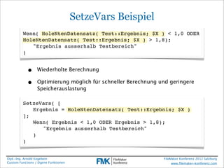 SetzeVars Beispiel
         Wenn( HoleNtenDatensatz( Test::Ergebnis; $X ) < 1,0 ODER
         HoleNtenDatensatz( Test::Ergebnis; $X ) > 1,8);
         ! "Ergebnis ausserhalb Testbereich"
         )


            •     Wiederholte Berechnung

            •     Optimierung möglich für schneller Berechnung und geringere
                  Speicherauslastung

         SetzeVars( [
         ! Ergebnis = HoleNtenDatensatz( Test::Ergebnis; $X )
         ];
         ! Wenn( Ergebnis < 1,0 ODER Ergebnis > 1,8);
         ! ! "Ergebnis ausserhalb Testbereich"
         ! )
         )


Dipl.-Ing. Arnold Kegebein                                      FileMaker Konferenz 2012 Salzburg
Custom Functions / Eigene Funktionen                                 www.ﬁlemaker-konferenz.com
 