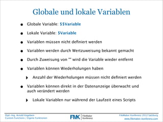 Globale und lokale Variablen
            •     Globale Variable: $$Variable

            •     Lokale Variable: $Variable

            •     Variablen müssen nicht deﬁniert werden

            •     Variablen werden durch Wertzuweisung bekannt gemacht

            •     Durch Zuweisung von "" wird die Variable wieder entfernt

            •     Variablen können Wiederholungen haben

                 ‣     Anzahl der Wiederholungen müssen nicht deﬁniert werden

            •     Variablen können direkt in der Datenanzeige überwacht und
                  auch verändert werden

                 ‣     Lokale Variablen nur während der Laufzeit eines Scripts


Dipl.-Ing. Arnold Kegebein                                           FileMaker Konferenz 2012 Salzburg
Custom Functions / Eigene Funktionen                                      www.ﬁlemaker-konferenz.com
 