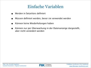 Einfache Variablen
            •     Werden in SetzeVars deﬁniert

            •     Müssen deﬁniert werden, bevor sie verwendet werden

            •     Können keine Wiederholungen haben

            •     Können nur per Überwachung in der Datenanzeige dargestellt,
                  aber nicht verändert werden




Dipl.-Ing. Arnold Kegebein                                      FileMaker Konferenz 2012 Salzburg
Custom Functions / Eigene Funktionen                                 www.ﬁlemaker-konferenz.com
 