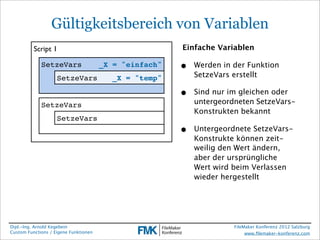 Gültigkeitsbereich von Variablen
          Script 1                                      Einfache Variablen

             SetzeVars                 _X = "einfach"   •   Werden in der Funktion
                    SetzeVars             _X = "temp"       SetzeVars erstellt

                                                        •   Sind nur im gleichen oder
             SetzeVars                                      untergeordneten SetzeVars-
                                                            Konstrukten bekannt
                    SetzeVars
                                                        •   Untergeordnete SetzeVars-
                                                            Konstrukte können zeit-
                                                            weilig den Wert ändern,
                                                            aber der ursprüngliche
                                                            Wert wird beim Verlassen
                                                            wieder hergestellt




Dipl.-Ing. Arnold Kegebein                                            FileMaker Konferenz 2012 Salzburg
Custom Functions / Eigene Funktionen                                       www.ﬁlemaker-konferenz.com
 