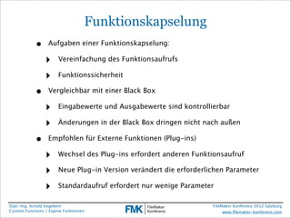 Funktionskapselung
            •     Aufgaben einer Funktionskapselung:

                 ‣     Vereinfachung des Funktionsaufrufs

                 ‣     Funktionssicherheit

            •     Vergleichbar mit einer Black Box

                 ‣     Eingabewerte und Ausgabewerte sind kontrollierbar

                 ‣     Änderungen in der Black Box dringen nicht nach außen

            •     Empfohlen für Externe Funktionen (Plug-ins)

                 ‣     Wechsel des Plug-ins erfordert anderen Funktionsaufruf

                 ‣     Neue Plug-in Version verändert die erforderlichen Parameter

                 ‣     Standardaufruf erfordert nur wenige Parameter

Dipl.-Ing. Arnold Kegebein                                          FileMaker Konferenz 2012 Salzburg
Custom Functions / Eigene Funktionen                                     www.ﬁlemaker-konferenz.com
 