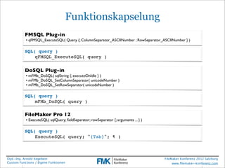 Funktionskapselung
          FMSQL Plug-in
           • qFMSQL_ExecuteSQL( Query {; ColumnSeparator_ASCIINumber ; RowSeparator_ASCIINumber } )

          SQL( query )
          !   qFMSQL_ExecuteSQL( query )


          DoSQL Plug-in
           • mFMb_DoSQL( sqlString {; executeOnIdle } )
           • mFMb_DoSQL_SetColumnSeparator( unicodeNumber )
           • mFMb_DoSQL_SetRowSeparator( unicodeNumber )

          SQL( query )
          !   mFMb_DoSQL( query )

          FileMaker Pro 12
           • ExecuteSQL( sqlQuery; ﬁeldSeparator; rowSeparator {; arguments ... } )

          SQL( query )
          !   ExecuteSQL( query; "{Tab}"; ¶ )



Dipl.-Ing. Arnold Kegebein                                                            FileMaker Konferenz 2012 Salzburg
Custom Functions / Eigene Funktionen                                                       www.ﬁlemaker-konferenz.com
 