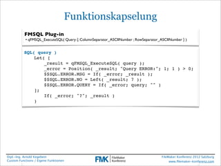 Funktionskapselung
          FMSQL Plug-in
           • qFMSQL_ExecuteSQL( Query {; ColumnSeparator_ASCIINumber ; RowSeparator_ASCIINumber } )


          SQL( query )
              Let( [
              !   _result = qFMSQL_ExecuteSQL( query );
              !   _error = Position( _result; "Query ERROR:"; 1; 1 ) > 0;
              !   $$SQL.ERROR.MSG = If( _error; _result );
              !   $$SQL.ERROR.NO = Left( _result; 7 );
              !   $$SQL.ERROR.QUERY = If( _error; query; "" )
              ];
              !   If( _error; "?"; _result )
              )




Dipl.-Ing. Arnold Kegebein                                                           FileMaker Konferenz 2012 Salzburg
Custom Functions / Eigene Funktionen                                                      www.ﬁlemaker-konferenz.com
 