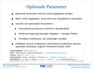 Optionale Parameter
            •     Optionale Parameter müssen nicht angegeben werden

            •     Wenn nicht angegeben, wird intern ein Vorgabewert verwendet

            •     Vorteile von optionalen Parametern:

                 ‣     Vereinfachung (kürzerer Aufruf im Standardfall)

                 ‣     Fehlerverringerung (weniger Angaben = weniger Fehler)

                 ‣     Flexiblere Funktionen, da vielseitiger nutzbar

            •     FileMaker interne Funktionen und Externe Funktionen kennen
                  optionale Parameter, Eigene Funktionen leider nicht
          FensterNamen( {Dateiname} )
          Wenn( Bedingung; ErgebnisWennWahr {; ErgebnisWennFalsch} )
          Liste( Feld {; Feld...} )
          Austauschen( Text; [Suche1; Ersatz1] {; [Suche2; Ersatz2]; ...} )
          SetzeVars( {[} Var1 = Term1 {; Var2 = Term2... ]}; Rechenanweisung )


Dipl.-Ing. Arnold Kegebein                                              FileMaker Konferenz 2012 Salzburg
Custom Functions / Eigene Funktionen                                         www.ﬁlemaker-konferenz.com
 