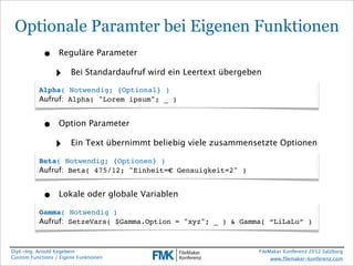 Optionale Paramter bei Eigenen Funktionen
            •     Reguläre Parameter

                 ‣     Bei Standardaufruf wird ein Leertext übergeben

          Alpha( Notwendig; {Optional} )
          Aufruf: Alpha( "Lorem ipsum"; _ )


            •     Option Parameter

                 ‣     Ein Text übernimmt beliebig viele zusammensetzte Optionen

          Beta( Notwendig; {Optionen} )
          Aufruf: Beta( 475/12; "Einheit=€ Genauigkeit=2" )


            •     Lokale oder globale Variablen

          Gamma( Notwendig )
          Aufruf: SetzeVars( $Gamma.Option = "xyz"; _ ) & Gamma( “LiLaLu” )



Dipl.-Ing. Arnold Kegebein                                          FileMaker Konferenz 2012 Salzburg
Custom Functions / Eigene Funktionen                                     www.ﬁlemaker-konferenz.com
 