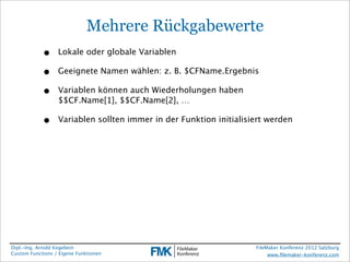 Mehrere Rückgabewerte
            •     Lokale oder globale Variablen

            •     Geeignete Namen wählen: z. B. $CFName.Ergebnis

            •     Variablen können auch Wiederholungen haben
                  $$CF.Name[1], $$CF.Name[2], …

            •     Variablen sollten immer in der Funktion initialisiert werden




Dipl.-Ing. Arnold Kegebein                                          FileMaker Konferenz 2012 Salzburg
Custom Functions / Eigene Funktionen                                     www.ﬁlemaker-konferenz.com
 